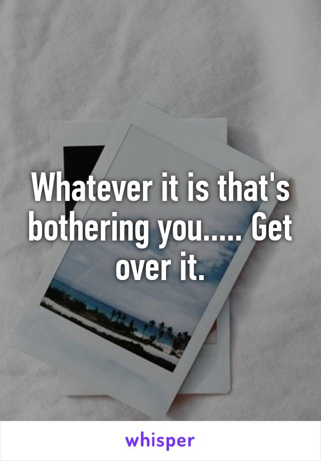 Whatever it is that's bothering you..... Get over it.