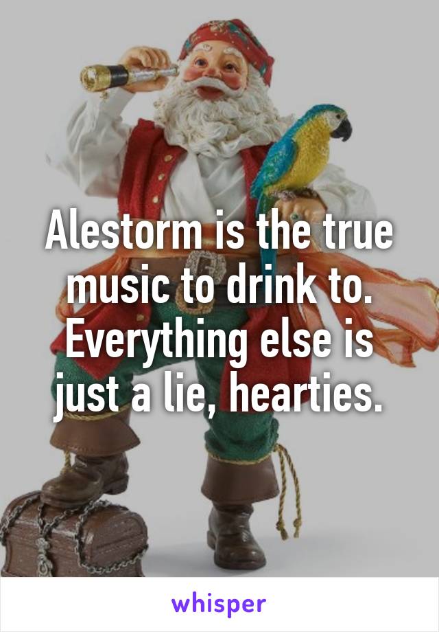 Alestorm is the true music to drink to. Everything else is just a lie, hearties.