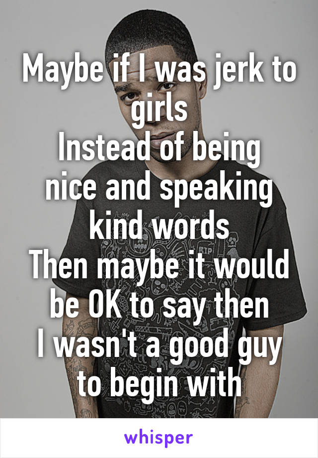 Maybe if I was jerk to girls
Instead of being nice and speaking kind words
Then maybe it would be OK to say then
I wasn't a good guy to begin with