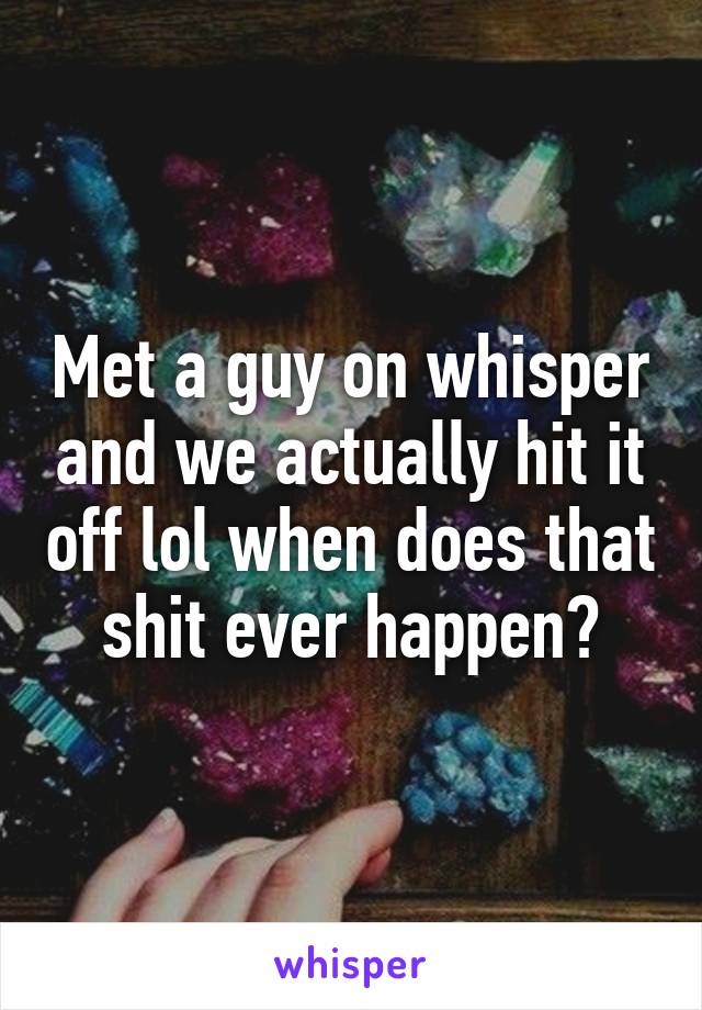 Met a guy on whisper and we actually hit it off lol when does that shit ever happen?