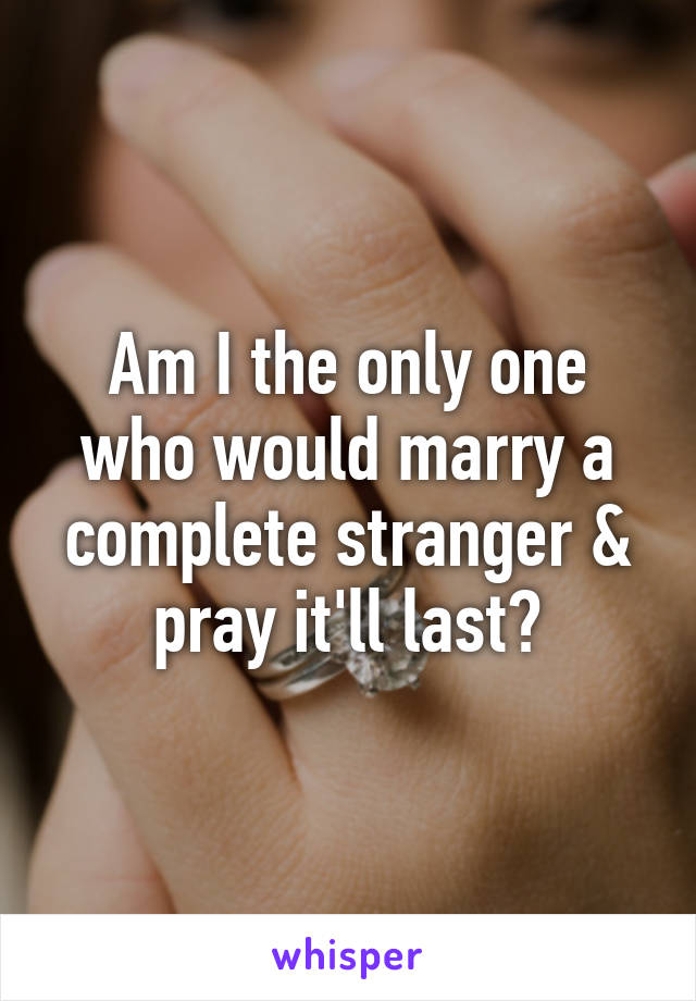 Am I the only one who would marry a complete stranger & pray it'll last?