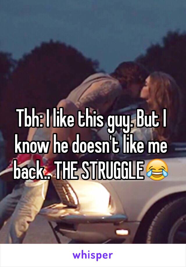 Tbh: I like this guy. But I know he doesn't like me back.. THE STRUGGLE😂