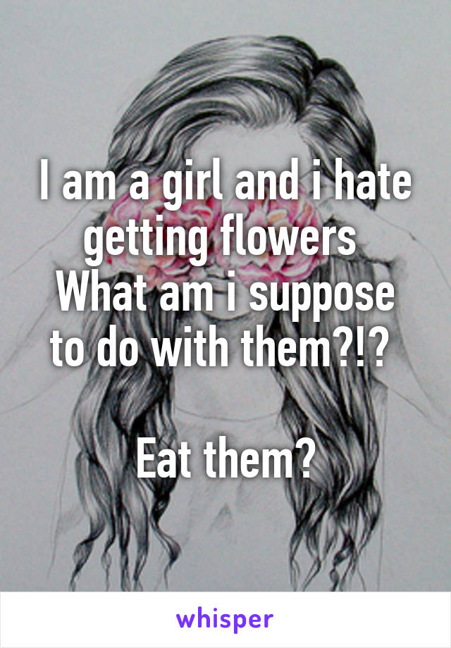 I am a girl and i hate getting flowers 
What am i suppose to do with them?!? 

Eat them?