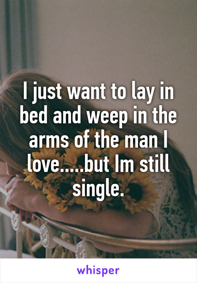 I just want to lay in bed and weep in the arms of the man I love.....but Im still single.