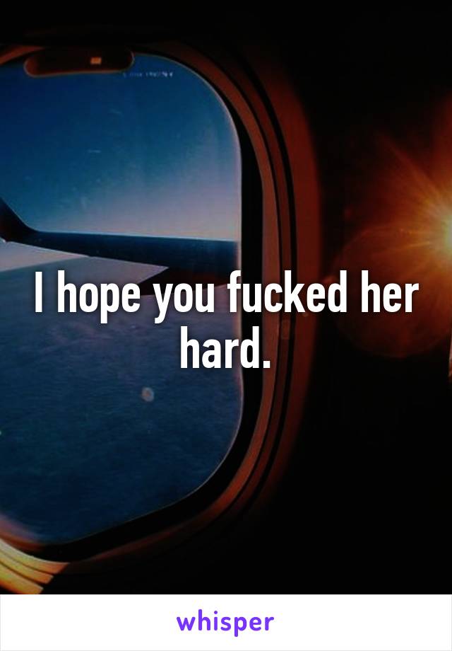 I hope you fucked her hard.