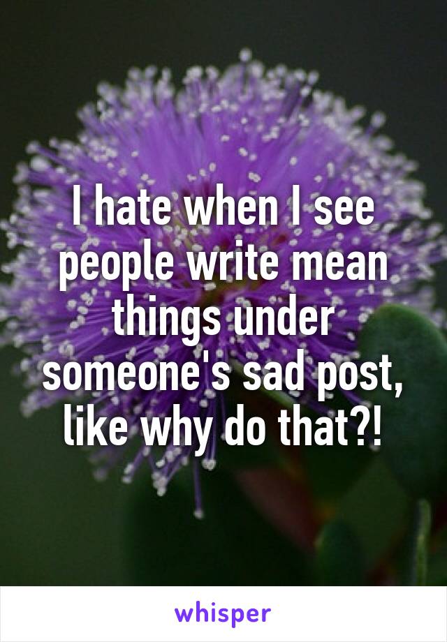 I hate when I see people write mean things under someone's sad post, like why do that?!