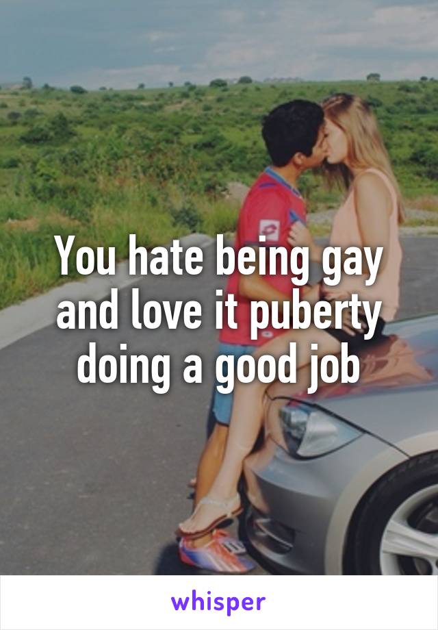 You hate being gay and love it puberty doing a good job