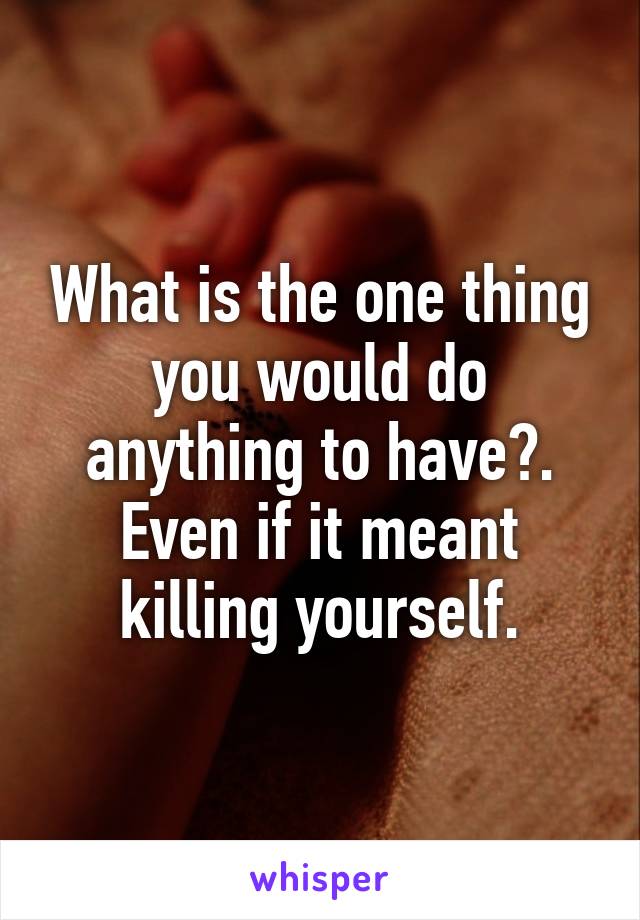 What is the one thing you would do anything to have?. Even if it meant killing yourself.