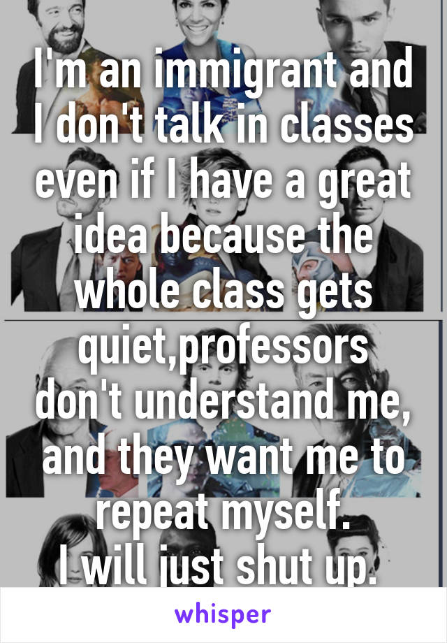 I'm an immigrant and I don't talk in classes even if I have a great idea because the whole class gets quiet,professors don't understand me, and they want me to repeat myself.
I will just shut up. 