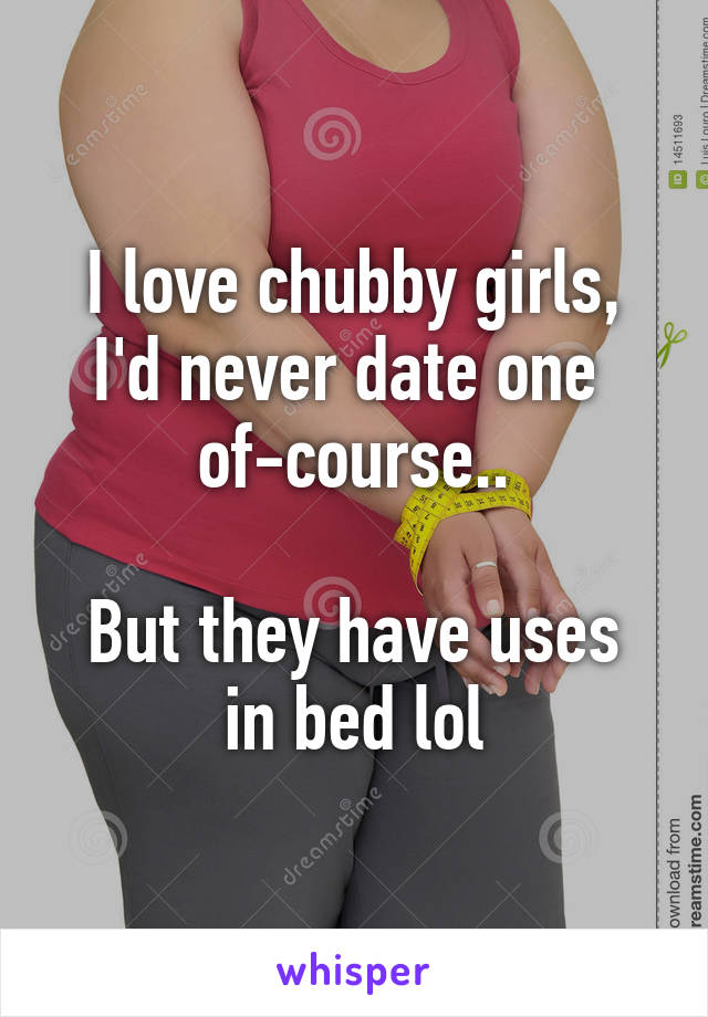 I love chubby girls, I'd never date one 
of-course..

But they have uses in bed lol