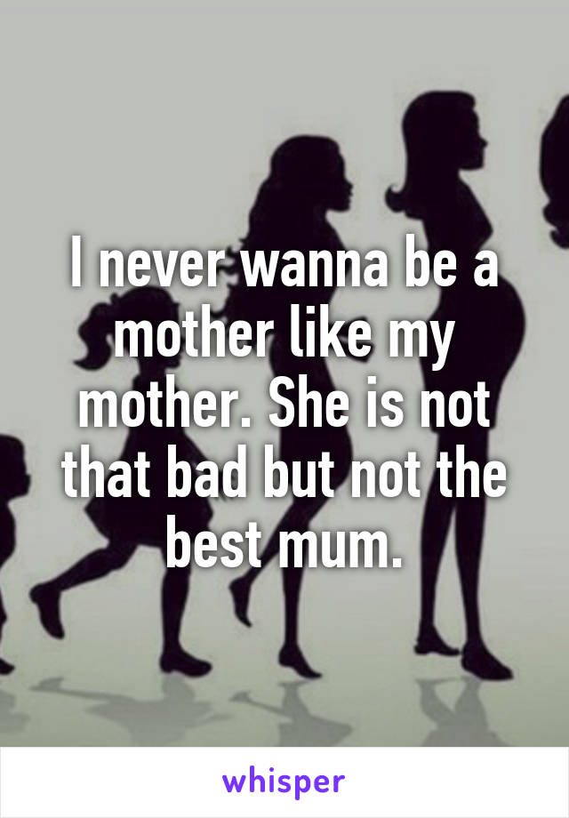 I never wanna be a mother like my mother. She is not that bad but not the best mum.