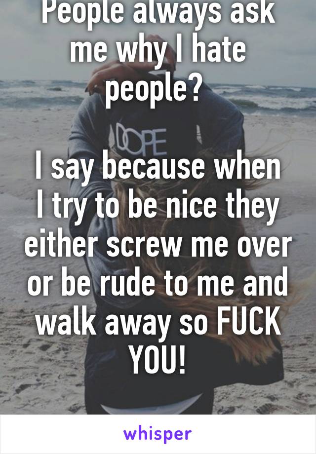 People always ask me why I hate people? 

I say because when I try to be nice they either screw me over or be rude to me and walk away so FUCK YOU!

