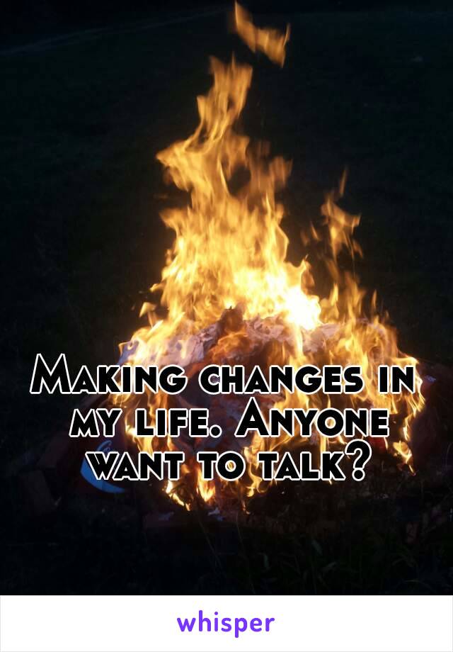 Making changes in my life. Anyone want to talk?