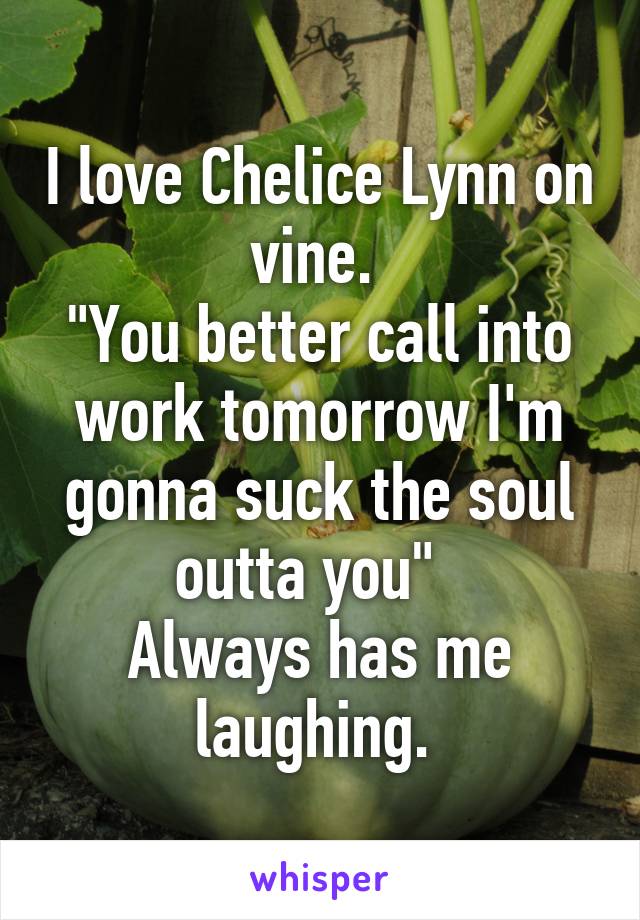 I love Chelice Lynn on vine. 
"You better call into work tomorrow I'm gonna suck the soul outta you"  
Always has me laughing. 