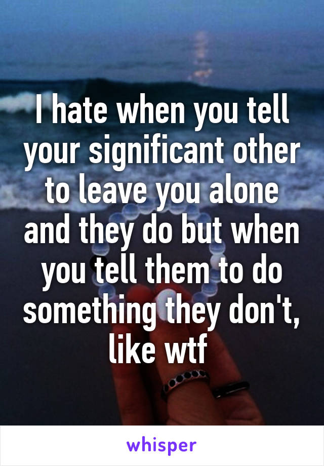 I hate when you tell your significant other to leave you alone and they do but when you tell them to do something they don't, like wtf 