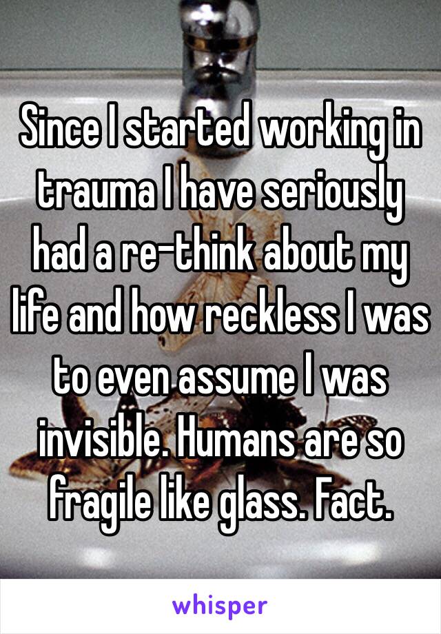 Since I started working in trauma I have seriously had a re-think about my life and how reckless I was to even assume I was invisible. Humans are so fragile like glass. Fact. 