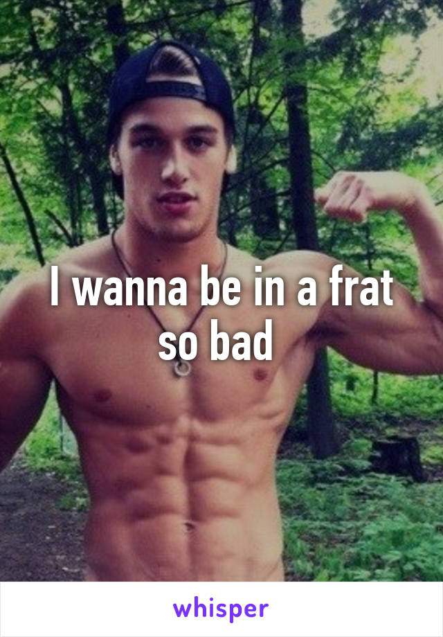 I wanna be in a frat so bad 