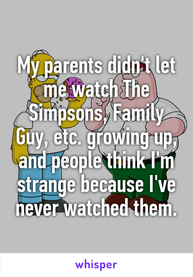 My parents didn't let me watch The Simpsons, Family Guy, etc. growing up, and people think I'm strange because I've never watched them.