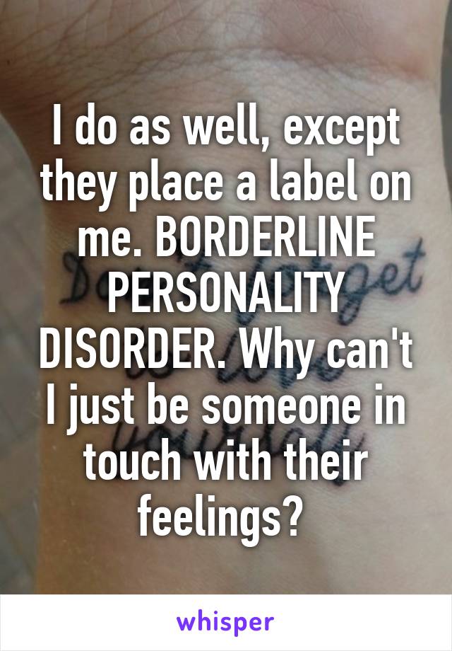 I do as well, except they place a label on me. BORDERLINE PERSONALITY DISORDER. Why can't I just be someone in touch with their feelings? 