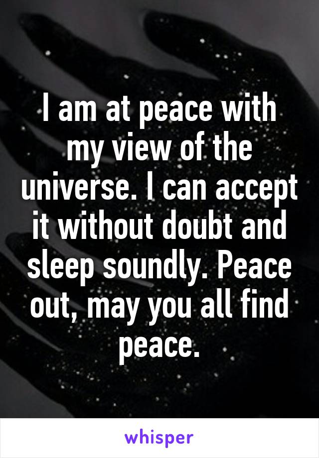 I am at peace with my view of the universe. I can accept it without doubt and sleep soundly. Peace out, may you all find peace.