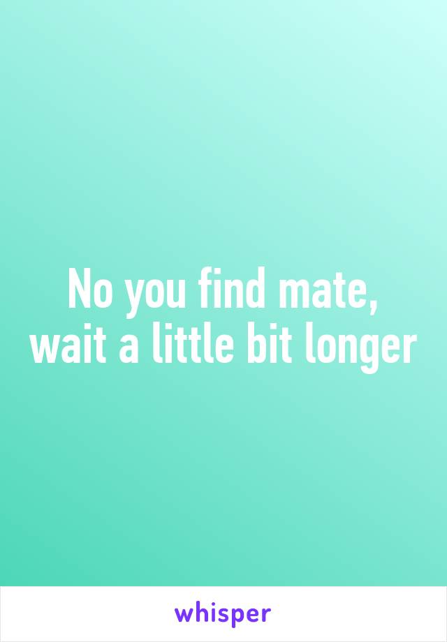 No you find mate, wait a little bit longer