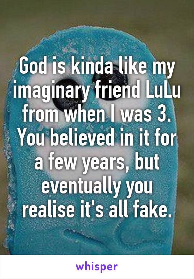 God is kinda like my imaginary friend LuLu from when I was 3. You believed in it for a few years, but eventually you realise it's all fake.