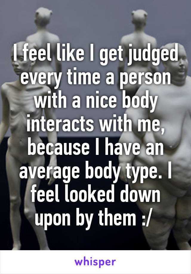 I feel like I get judged every time a person with a nice body interacts with me, because I have an average body type. I feel looked down upon by them :/ 