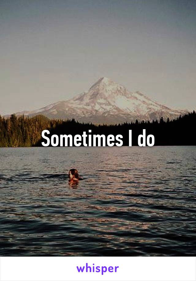 Sometimes I do