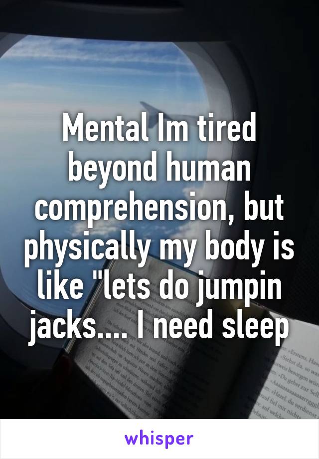 Mental Im tired beyond human comprehension, but physically my body is like "lets do jumpin jacks.... I need sleep