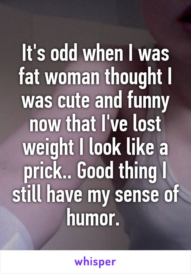 It's odd when I was fat woman thought I was cute and funny now that I've lost weight I look like a prick.. Good thing I still have my sense of humor. 