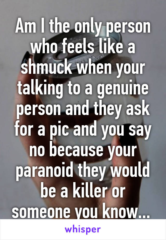 Am I the only person who feels like a shmuck when your talking to a genuine person and they ask for a pic and you say no because your paranoid they would be a killer or someone you know... 