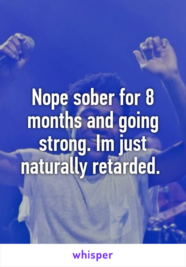 Nope sober for 8 months and going strong. Im just naturally retarded. 