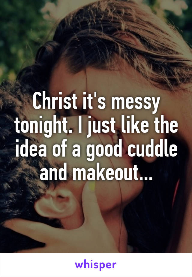 Christ it's messy tonight. I just like the idea of a good cuddle and makeout...