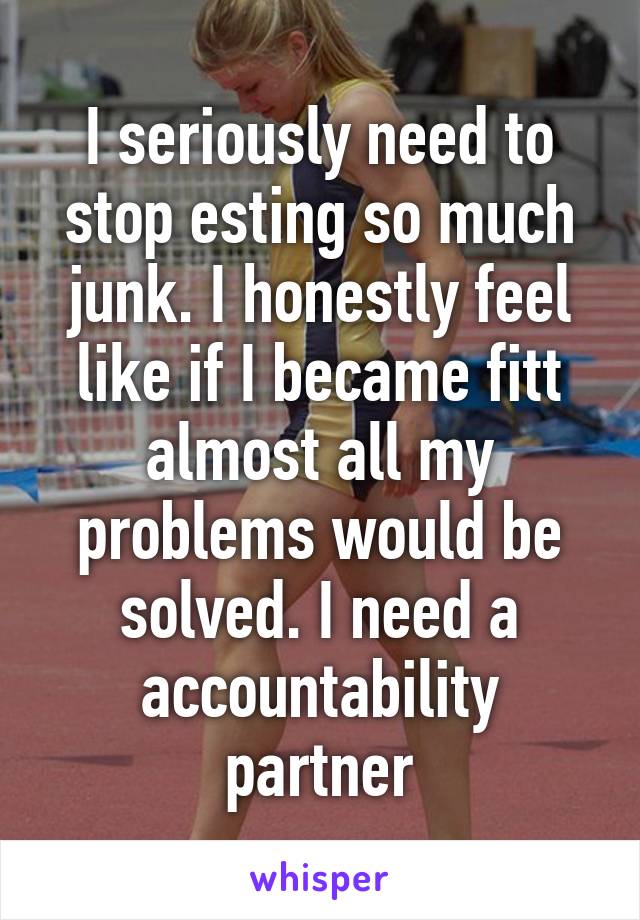 I seriously need to stop esting so much junk. I honestly feel like if I became fitt almost all my problems would be solved. I need a accountability partner