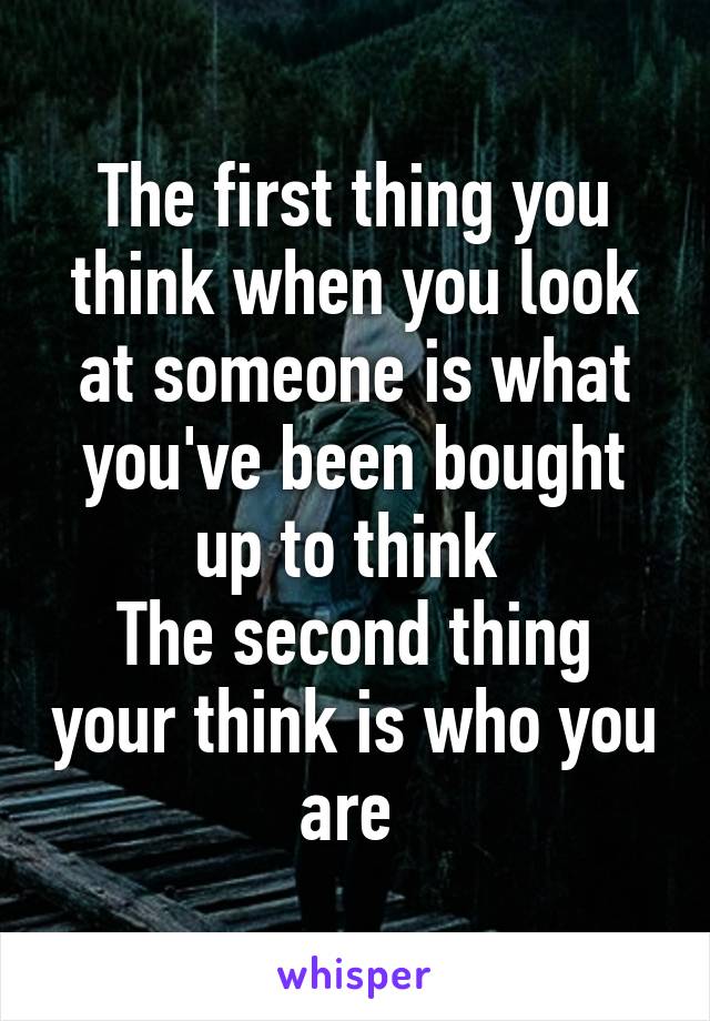 The first thing you think when you look at someone is what you've been bought up to think 
The second thing your think is who you are 