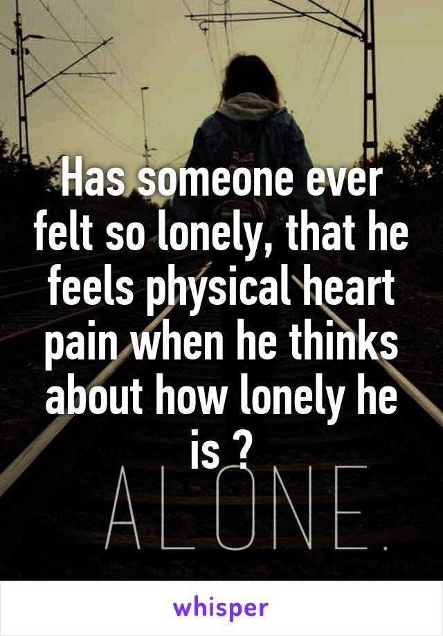 Has someone ever felt so lonely, that he feels physical heart pain when he thinks about how lonely he is ?