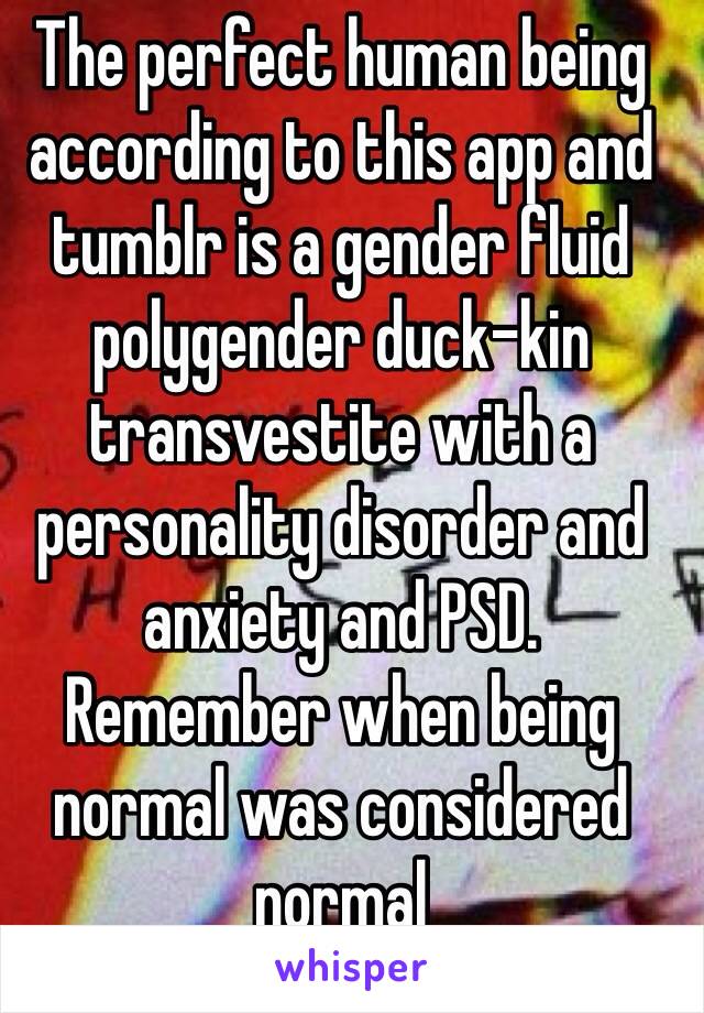 The perfect human being according to this app and tumblr is a gender fluid polygender duck-kin transvestite with a personality disorder and anxiety and PSD.
Remember when being normal was considered normal