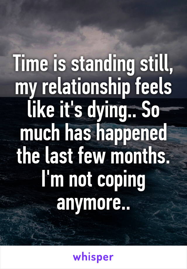 Time is standing still, my relationship feels like it's dying.. So much has happened the last few months. I'm not coping anymore..