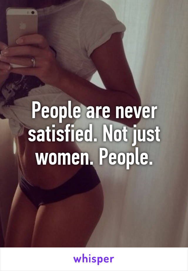 People are never satisfied. Not just women. People.