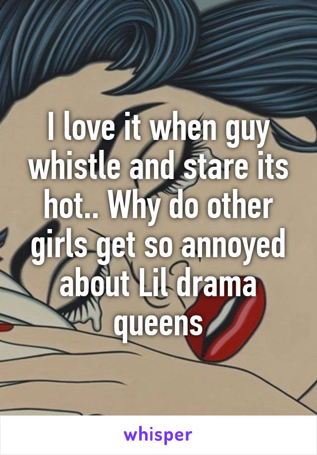 I love it when guy whistle and stare its hot.. Why do other girls get so annoyed about Lil drama queens