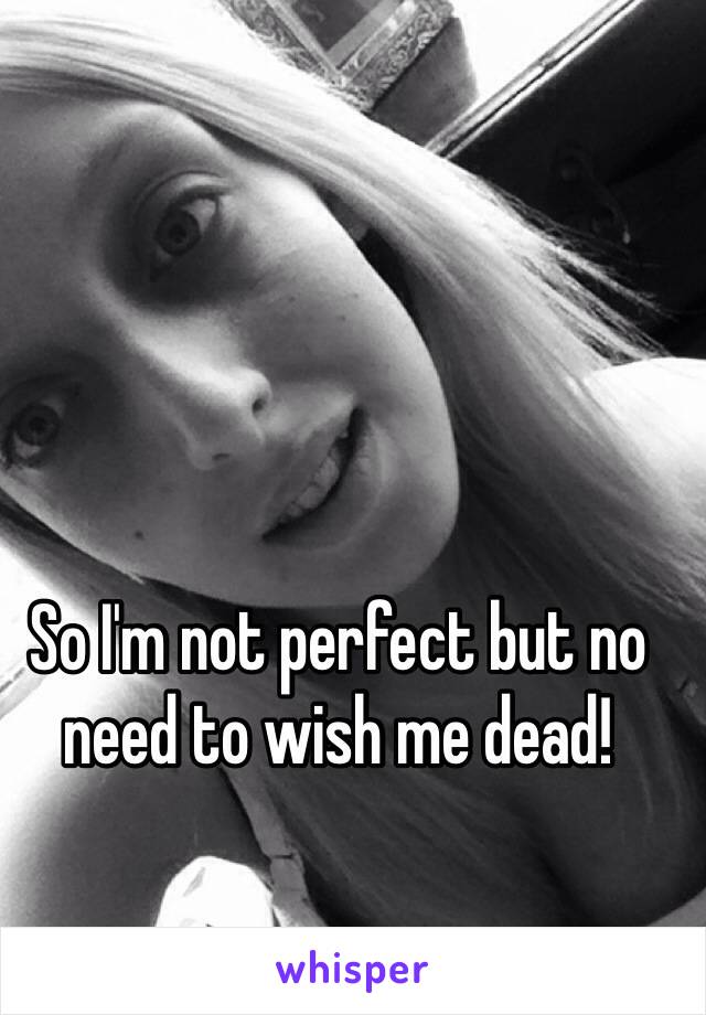 So I'm not perfect but no need to wish me dead! 