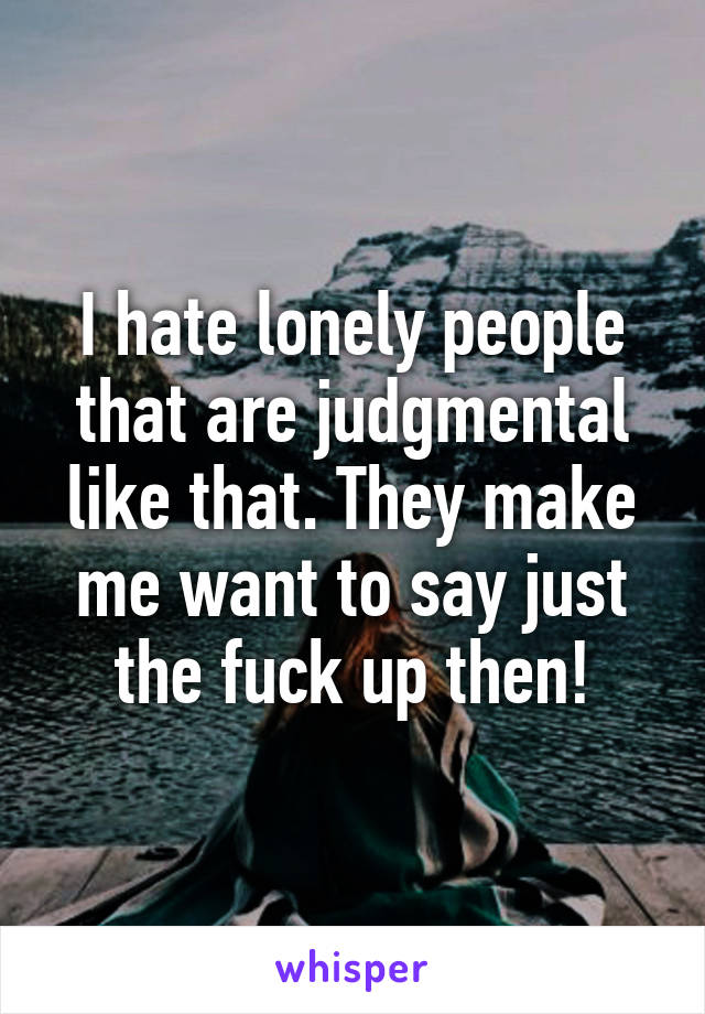 I hate lonely people that are judgmental like that. They make me want to say just the fuck up then!