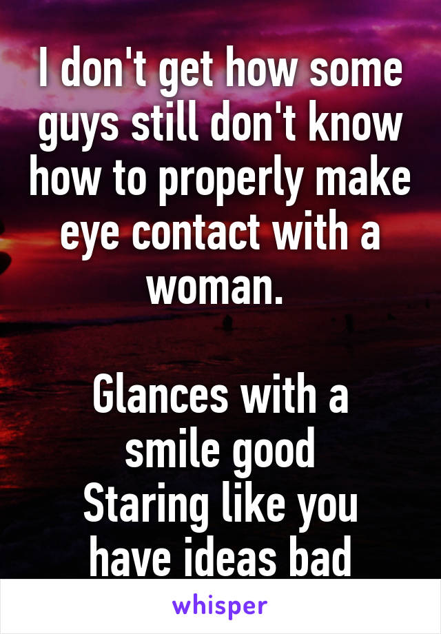 I don't get how some guys still don't know how to properly make eye contact with a woman. 

Glances with a smile good
Staring like you have ideas bad