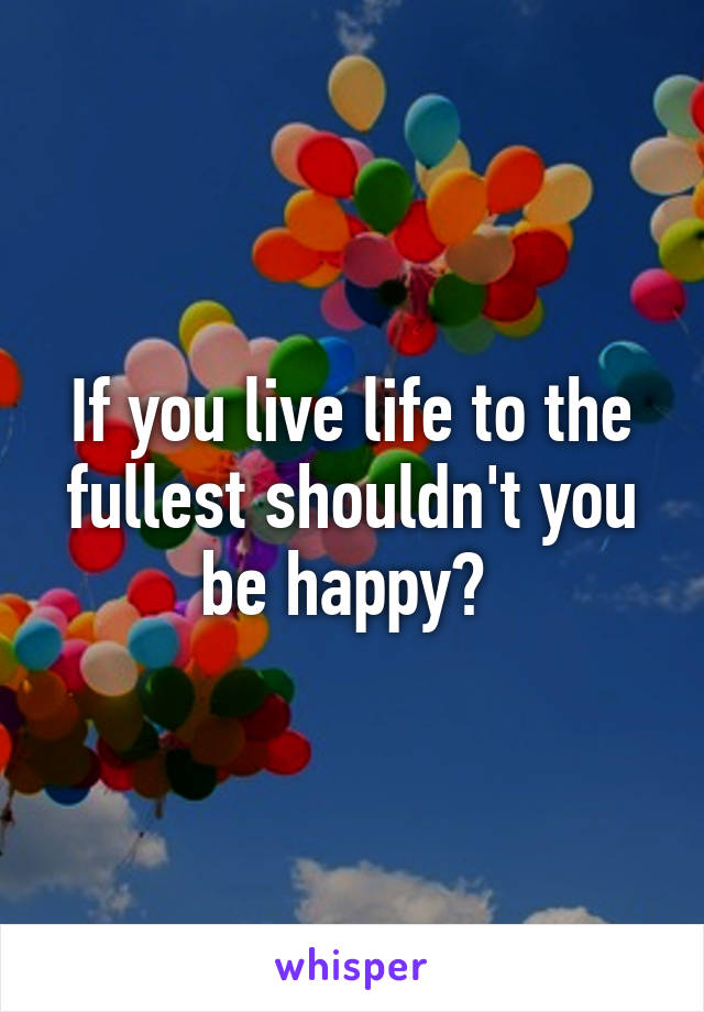 If you live life to the fullest shouldn't you be happy? 