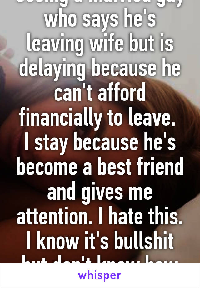 Seeing a married guy who says he's leaving wife but is delaying because he can't afford financially to leave. 
I stay because he's become a best friend and gives me attention. I hate this. I know it's bullshit but don't know how to cut it