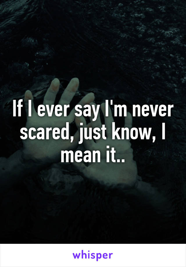 If I ever say I'm never scared, just know, I mean it..