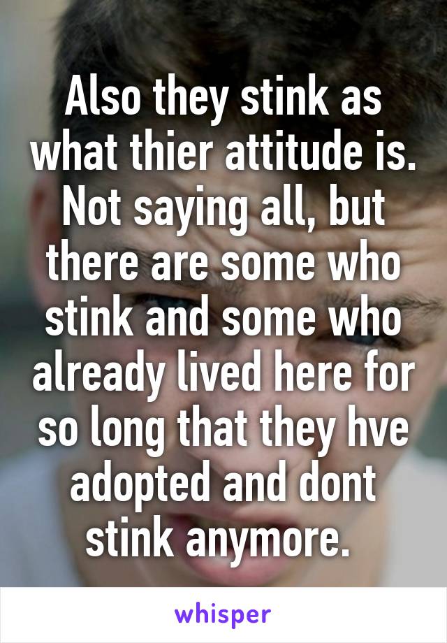 Also they stink as what thier attitude is.
Not saying all, but there are some who stink and some who already lived here for so long that they hve adopted and dont stink anymore. 