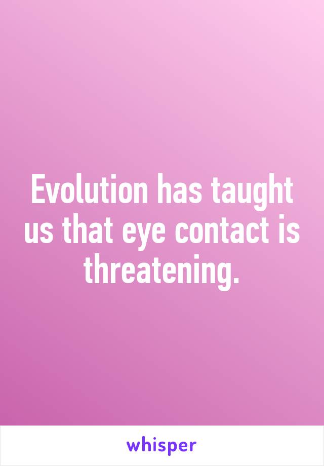 Evolution has taught us that eye contact is threatening.