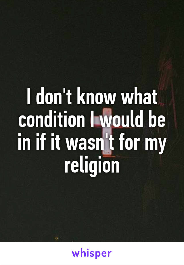 I don't know what condition I would be in if it wasn't for my religion