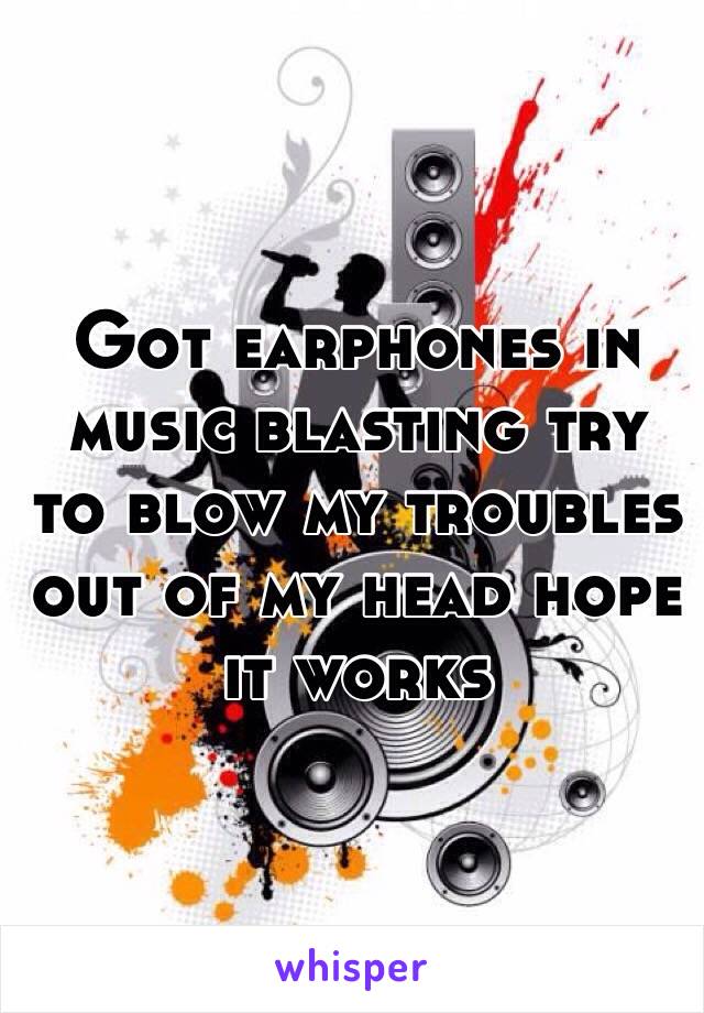 Got earphones in music blasting try to blow my troubles out of my head hope it works 